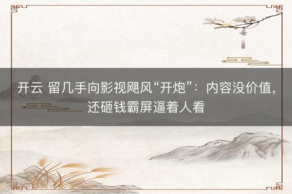 开云 留几手向影视飓风“开炮”：内容没价值，还砸钱霸屏逼着人看