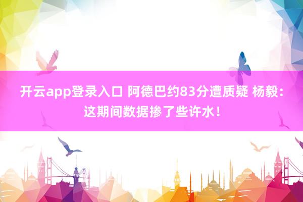 开云app登录入口 阿德巴约83分遭质疑 杨毅：这期间数据掺了些许水！