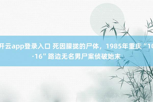 开云app登录入口 死因朦拢的尸体，1985年重庆“10·16”路边无名男尸案侦破始末