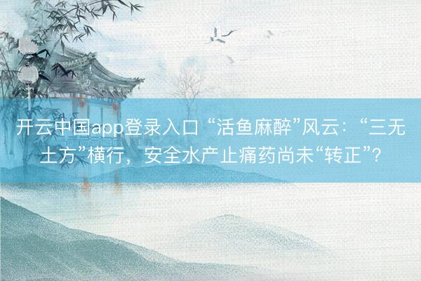 开云中国app登录入口 “活鱼麻醉”风云：“三无土方”横行，安全水产止痛药尚未“转正”？
