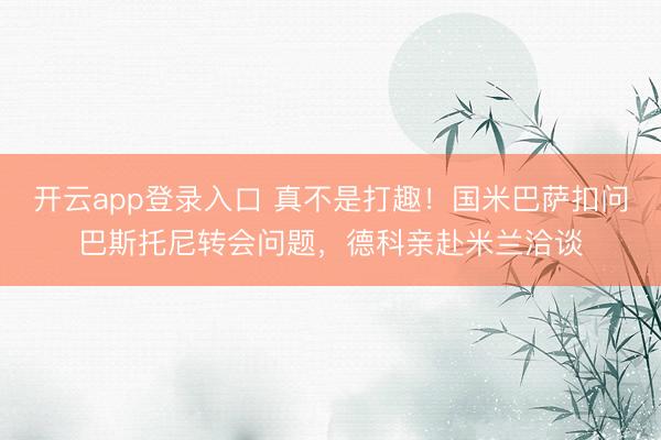 开云app登录入口 真不是打趣！国米巴萨扣问巴斯托尼转会问题，德科亲赴米兰洽谈