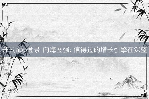 开云app登录 向海图强: 信得过的增长引擎在深蓝
