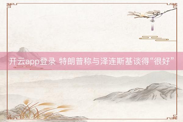 开云app登录 特朗普称与泽连斯基谈得“很好”