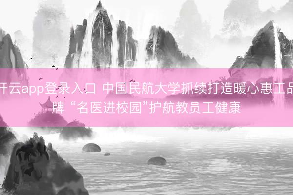 开云app登录入口 中国民航大学抓续打造暖心惠工品牌 “名医进校园”护航教员工健康