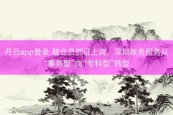 开云app登录 就业员抓证上岗，深圳政务服务从“事务型”向“专科型”转型