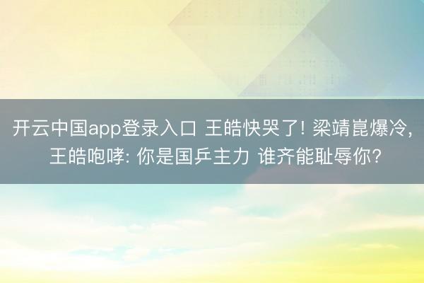 开云中国app登录入口 王皓快哭了! 梁靖崑爆冷, 王皓咆哮: 你是国乒主力 谁齐能耻辱你?