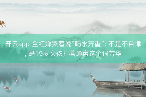 开云app 全红婵哭着说“喝水齐重”: 不是不自律, 是19岁女孩扛着通盘这个词芳华