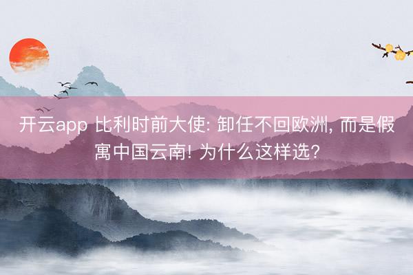 开云app 比利时前大使: 卸任不回欧洲, 而是假寓中国云南! 为什么这样选?