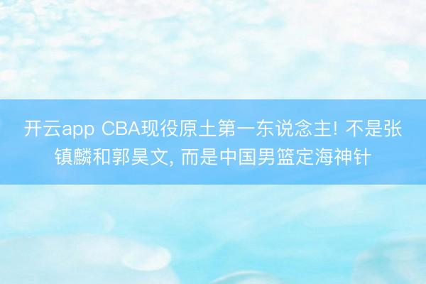 开云app CBA现役原土第一东说念主! 不是张镇麟和郭昊文, 而是中国男篮定海神针