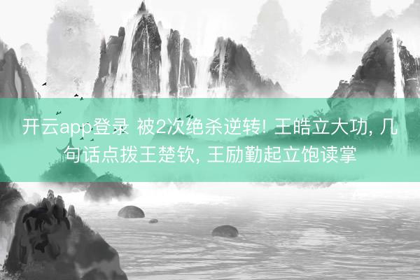 开云app登录 被2次绝杀逆转! 王皓立大功, 几句话点拨王楚钦, 王励勤起立饱读掌