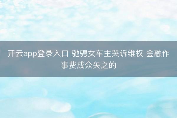 开云app登录入口 驰骋女车主哭诉维权 金融作事费成众矢之的