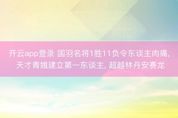 开云app登录 国羽名将1胜11负令东谈主肉痛, 天才青娥建立第一东谈主, 超越林丹安赛龙