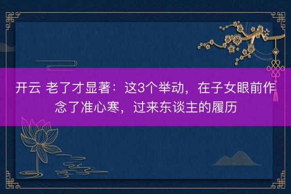 开云 老了才显著：这3个举动，在子女眼前作念了准心寒，过来东谈主的履历