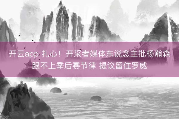 开云app 扎心！开采者媒体东说念主批杨瀚森跟不上季后赛节律 提议留住罗威