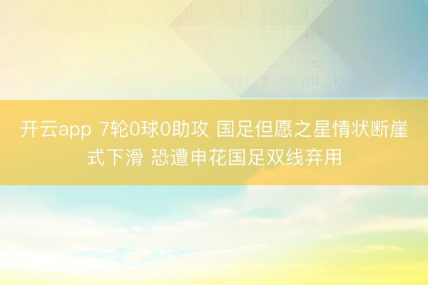 开云app 7轮0球0助攻 国足但愿之星情状断崖式下滑 恐遭申花国足双线弃用