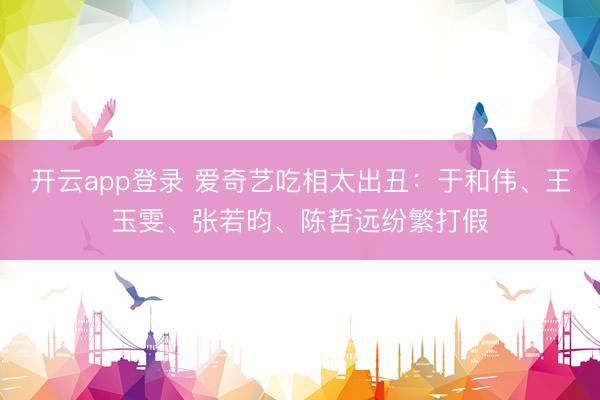 开云app登录 爱奇艺吃相太出丑：于和伟、王玉雯、张若昀、陈哲远纷繁打假