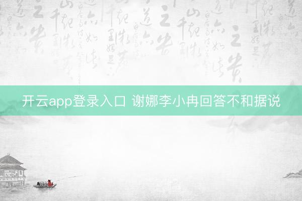 开云app登录入口 谢娜李小冉回答不和据说