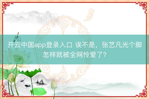 开云中国app登录入口 诶不是，张艺凡光个脚怎样就被全网怜爱了？