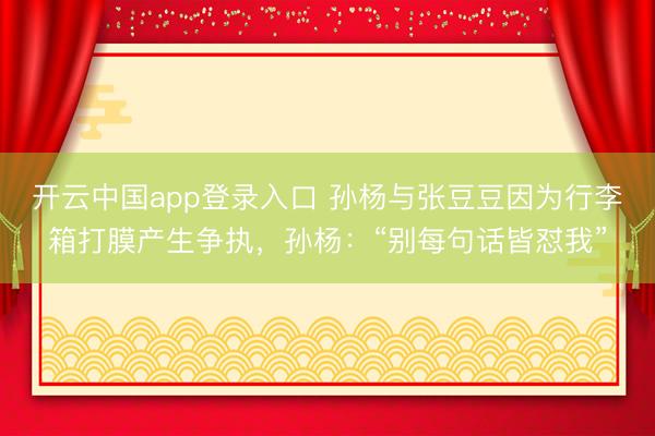 开云中国app登录入口 孙杨与张豆豆因为行李箱打膜产生争执，孙杨：“别每句话皆怼我”