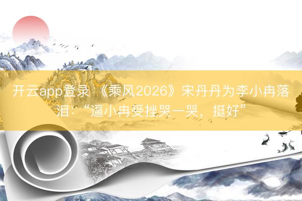 开云app登录 《乘风2026》宋丹丹为李小冉落泪：“逼小冉受挫哭一哭，挺好”