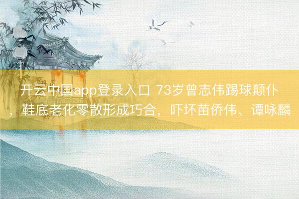 开云中国app登录入口 73岁曾志伟踢球颠仆，鞋底老化零散形成巧合，吓坏苗侨伟、谭咏麟