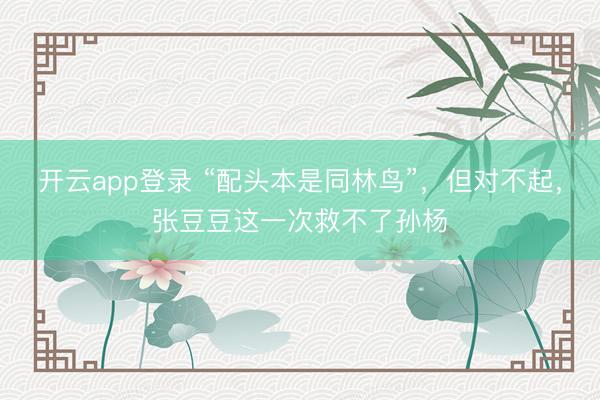 开云app登录 “配头本是同林鸟”，但对不起，张豆豆这一次救不了孙杨