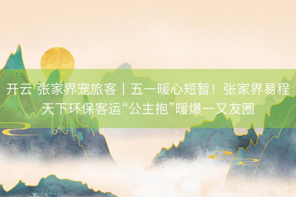 开云 张家界宠旅客｜五一暖心短暂！张家界易程天下环保客运“公主抱”暖爆一又友圈