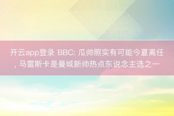 开云app登录 BBC: 瓜帅照实有可能今夏离任, 马雷斯卡是曼城新帅热点东说念主选之一